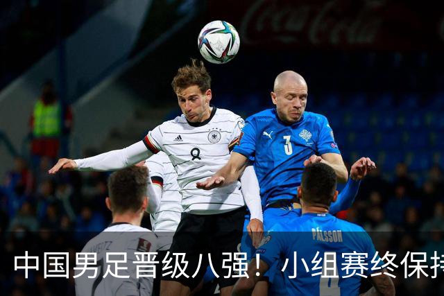 中国男足晋级八强！小组赛终保持不败，强势挺进四分之一决赛